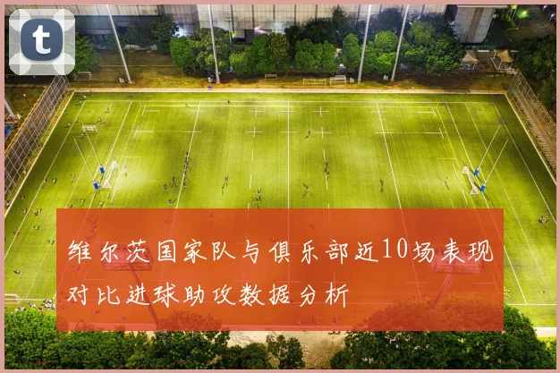 维尔茨国家队与俱乐部近10场表现对比进球助攻数据分析