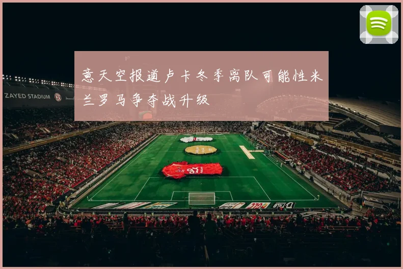 意天空报道卢卡冬季离队可能性米兰罗马争夺战升级