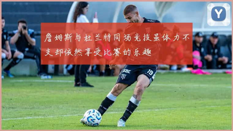 詹姆斯与杜兰特同场竞技虽体力不支却依然享受比赛的乐趣