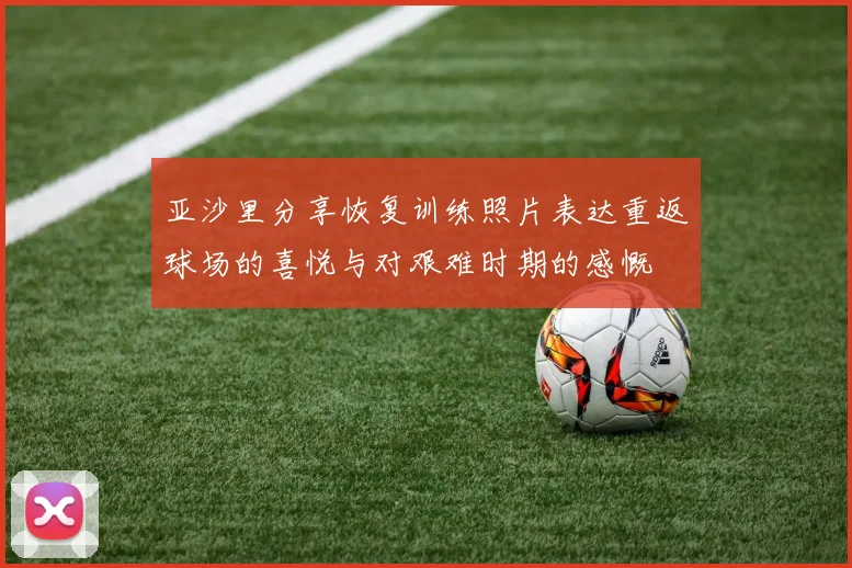 亚沙里分享恢复训练照片表达重返球场的喜悦与对艰难时期的感慨