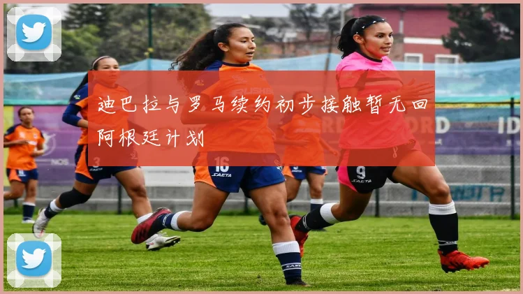 迪巴拉与罗马续约初步接触暂无回阿根廷计划