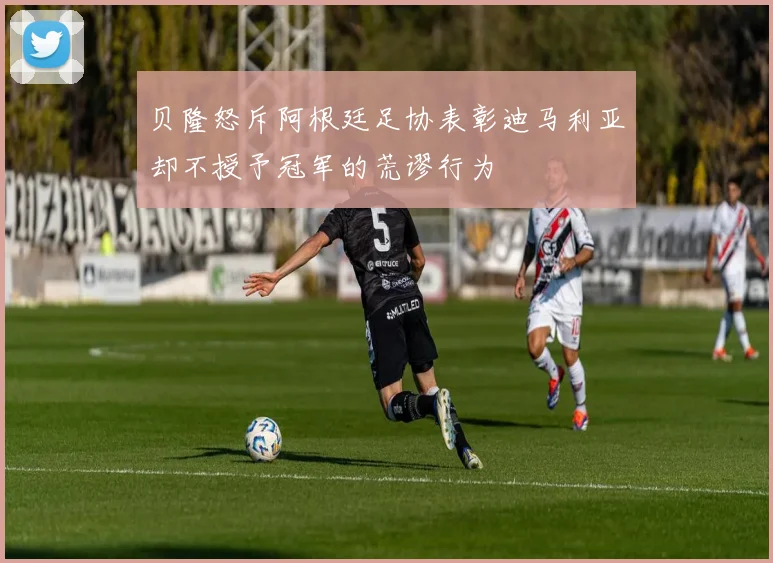 贝隆怒斥阿根廷足协表彰迪马利亚却不授予冠军的荒谬行为