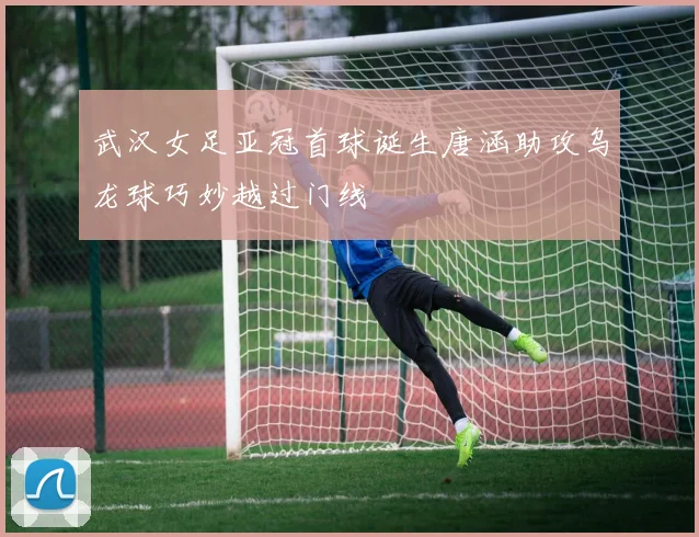 武汉女足亚冠首球诞生唐涵助攻乌龙球巧妙越过门线