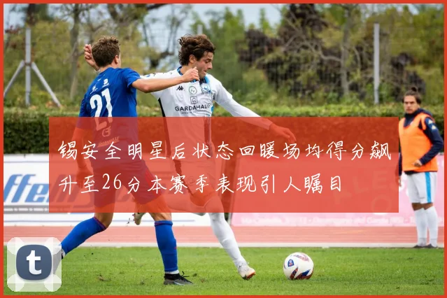 锡安全明星后状态回暖场均得分飙升至26分本赛季表现引人瞩目