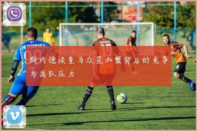 斯内德谈皇马众星加盟背后的竞争与离队压力