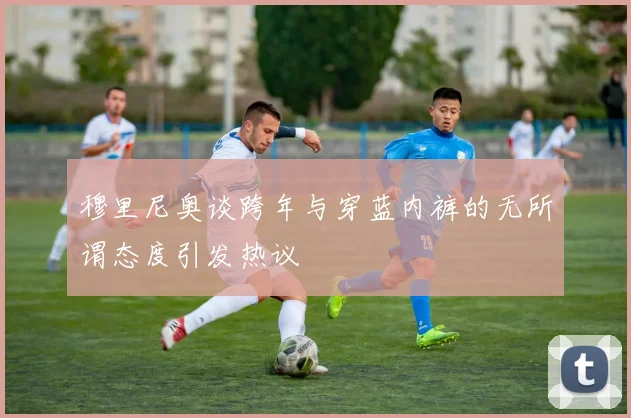 穆里尼奥谈跨年与穿蓝内裤的无所谓态度引发热议