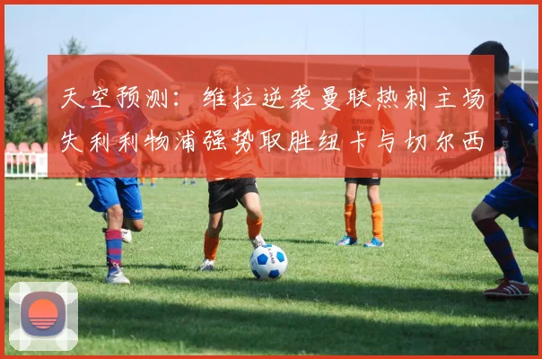 天空预测：维拉逆袭曼联热刺主场失利利物浦强势取胜纽卡与切尔西握手言和