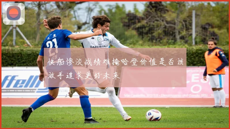 快船惨淡战绩难掩哈登价值是否该放手追求更好未来